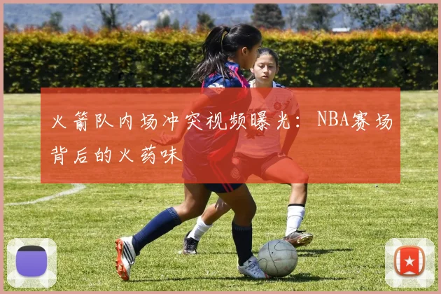 火箭队内场冲突视频曝光：NBA赛场背后的火药味